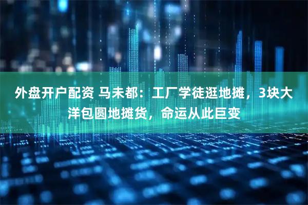 外盘开户配资 马未都：工厂学徒逛地摊，3块大洋包圆地摊货，命运从此巨变