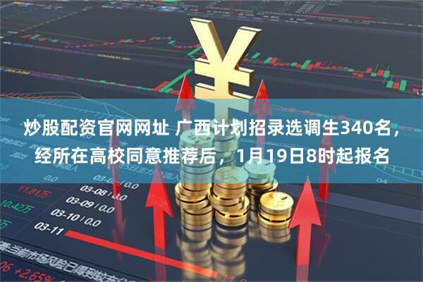 炒股配资官网网址 广西计划招录选调生340名，经所在高校同意推荐后，1月19日8时起报名