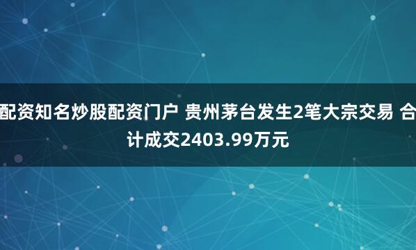 配资知名炒股配资门户 贵州茅台发生2笔大宗交易 合计成交2403.99万元