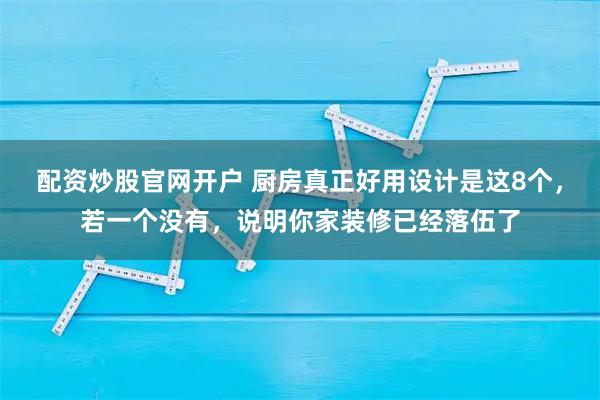配资炒股官网开户 厨房真正好用设计是这8个，若一个没有，说明你家装修已经落伍了
